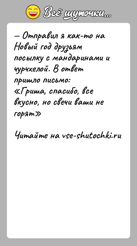 История: Отправил я как-то на Новый год друзьям посылку с мандаринами и чурчхелой. В ответ пришло письмо: Гриша, спасибо, все вкусно,