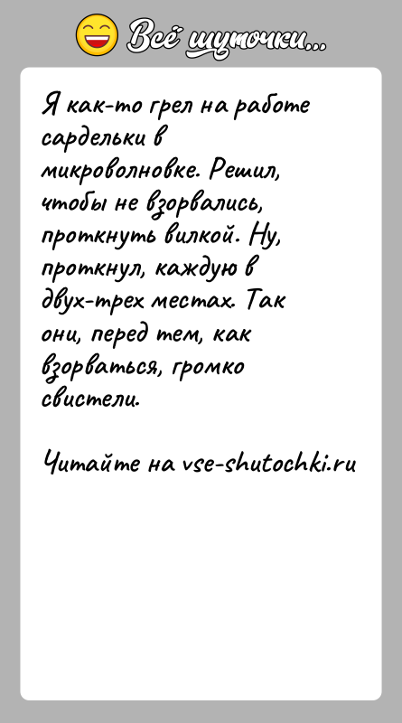 История: Я как-то грел на работе сардельки в микроволновке. Решил, чтобы не взорвались, проткнуть вилкой. Ну, проткнул, каждую в двух-трех местах.
