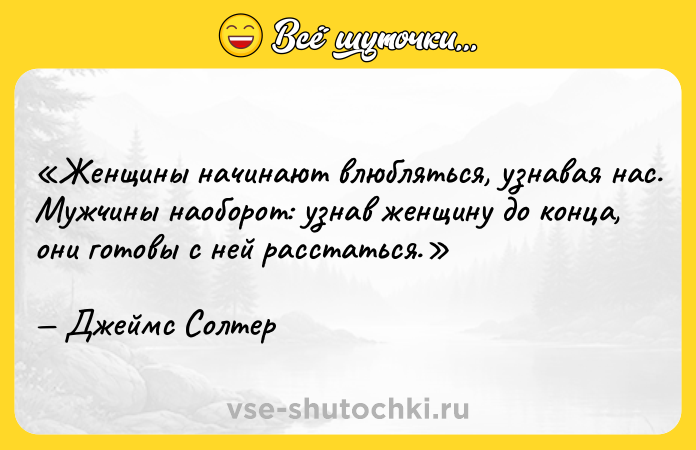 Цитата: Женщины начинают влюбляться, узнавая нас.Мужчины наоборот: узнав женщину до конца, они готовы с ней расстаться.Джеймс Солтер