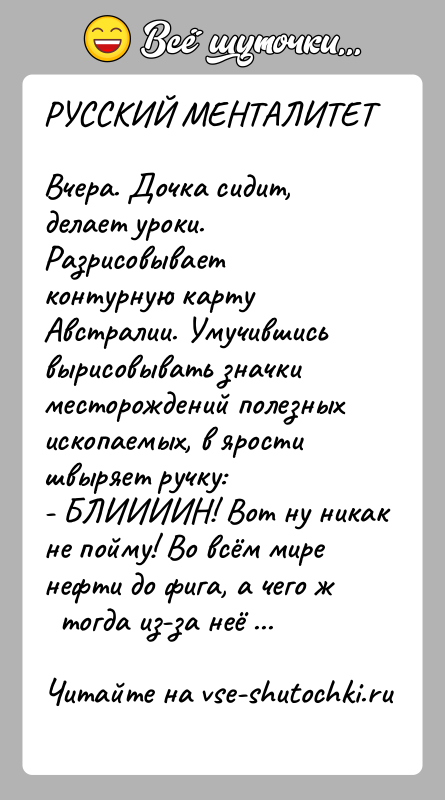 История: РУССКИЙ МЕНТАЛИТЕТВчера. Дочка сидит, делает уроки. Разрисовывает контурную картуАвстралии. Умучившись вырисовывать значки месторождений полезныхископаемых, в ярости швыряет ручку:- БЛИИИИН! Вот