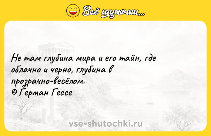 Цитата: Не там глубина мира и его тайн, где облачно и черно, глубина в прозрачно-весёлом. Герман Гессе