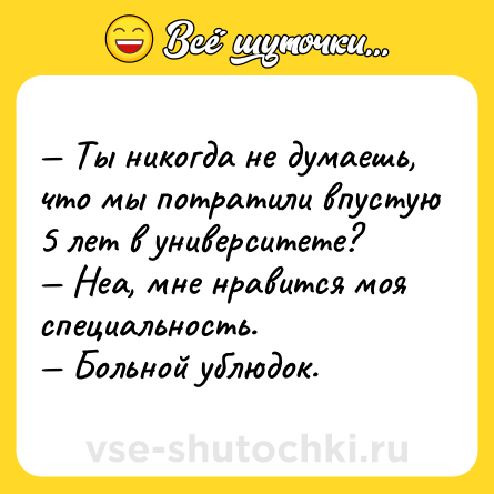 Шутка: — Ты никогда не думаешь, что мы потратили впустую 5 лет в университете?<br>— Неа, мне нравится моя специальность.<br>— Больной ублюдок.