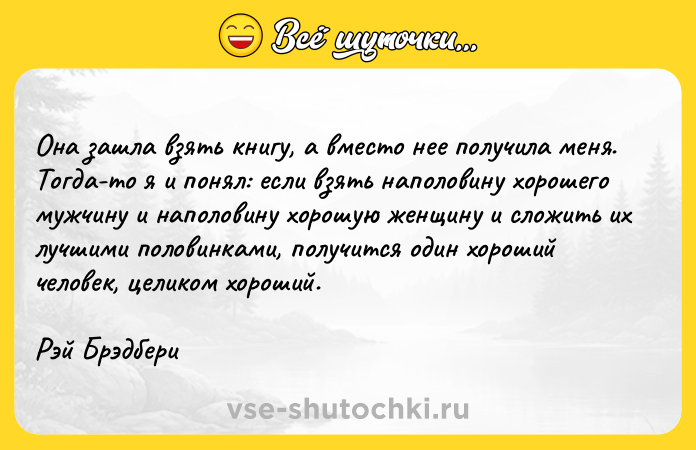 Цитата: Она зашла взять книгу, а вместо нее получила меня. Тогда-то я и понял: если взять наполовину хорошего мужчину и наполовину хорошую женщину и сложить их лучшими половинками, получится один хороший человек, целиком хороший.Рэй Брэдбери
