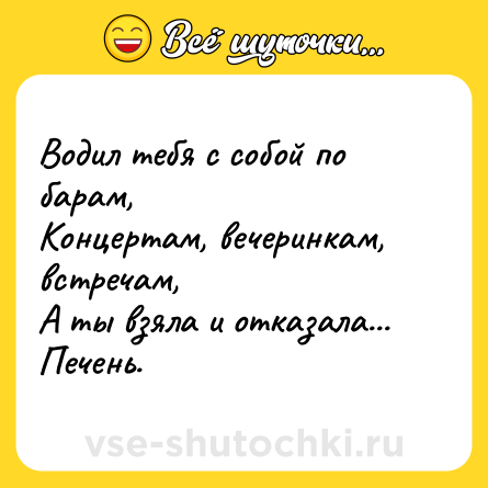 Шутка: Водил тебя с собой по барам,<br>Концертам, вечеринкам, встречам,<br>А ты взяла и отказала...<br>Печень.