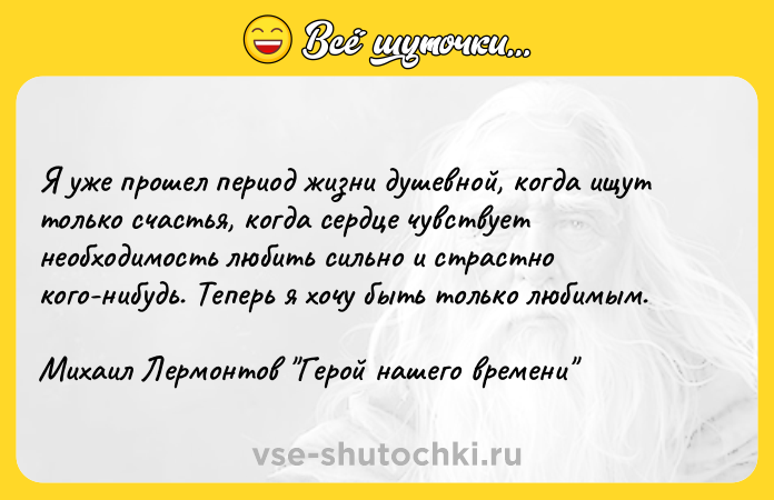 Цитата: Я уже прошел период жизни душевной, когда ищут только счастья, когда сердце чувствует необходимость любить сильно и страстно кого-нибудь. Теперь я хочу быть только любимым.Михаил Лермонтов Герой нашего времени