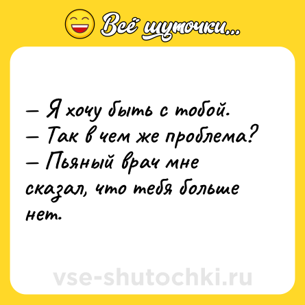 Шутка: — Я хочу быть с тобой. <br>— Так в чем же проблема? <br>— Пьяный врач мне сказал, что тебя больше нет.