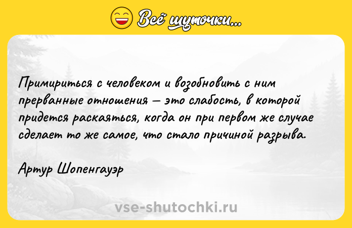 Цитата: Примириться с человеком и возобновить с ним прерванные отношения это слабость, в которой придется раскаяться, когда он при первом же случае сделает то же самое, что стало причиной разрыва.Артур Шопенгауэр