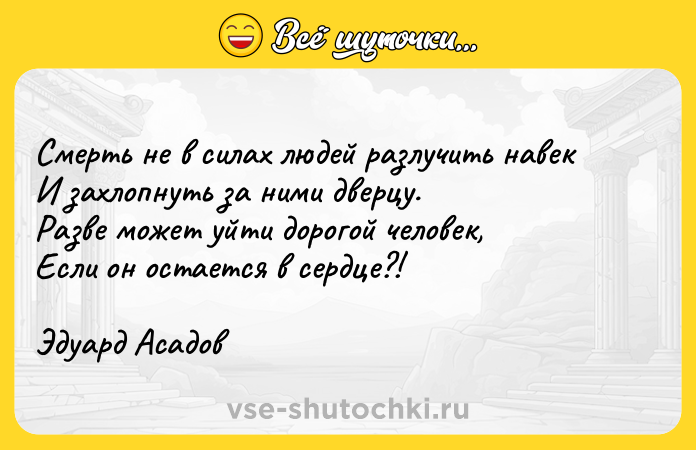 Цитата: Смерть не в силах людей разлучить навекИ захлопнуть за ними дверцу.Разве может уйти дорогой человек,Если он остается в сердце?!Эдуард Асадов
