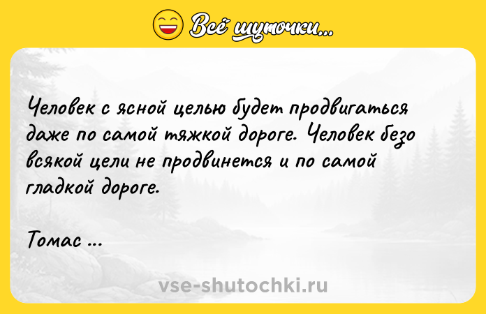 Цитата: Человек с ясной целью будет продвигаться даже по самой тяжкой дороге. Человек безо всякой цели не продвинется и по самой гладкой дороге.Томас Карлейль