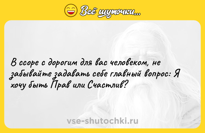 Цитата: В ссоре с дорогим для вас человеком, не забывайте задавать себе главный вопрос: Я хочу быть Прав или Счастлив?