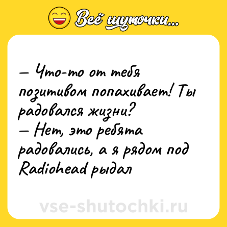 Шутка: — Что-то от тебя позитивом попахивает! Ты радовался жизни? <br>— Нет, это ребята радовались, а я рядом под Radiohead рыдал