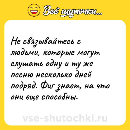 Шутка: Не связывайтесь с людьми, которые могут слушать одну и ту же песню несколько дней подряд. Фиг знает, на что они еще способны.
