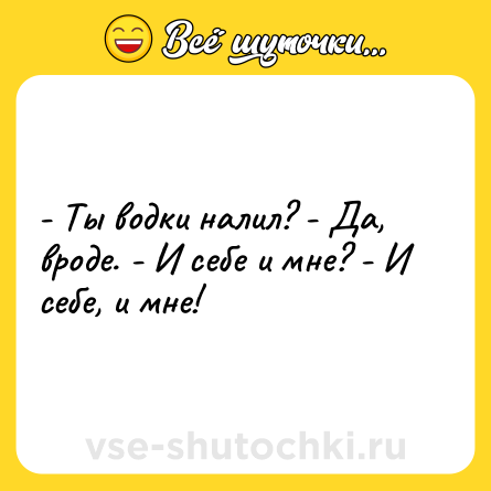 Шутка: - Ты водки налил? - Да, вроде. - И себе и мне? - И себе, и мне!