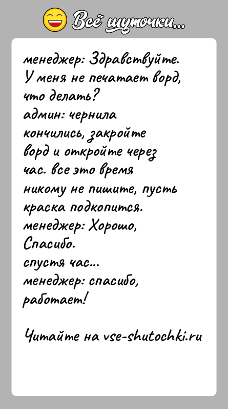 История: менеджер: Здравствуйте. У меня не печатает ворд, что делать?админ: чернила кончились, закройте ворд и откройте через час. все это время