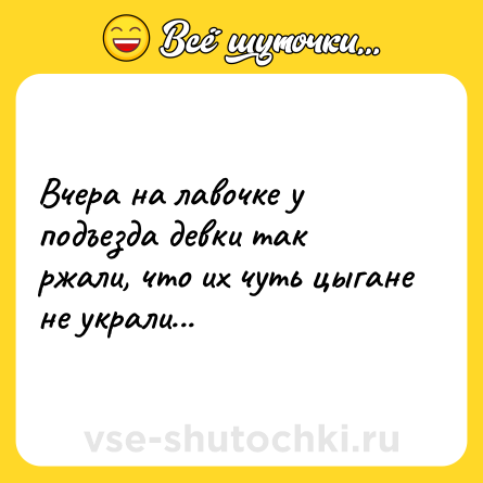 Шутка: Вчера на лавочке у подъезда девки так ржали, что их чуть цыгане не украли...