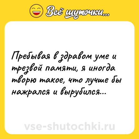 Шутка: Пребывая в здравом уме и трезвой памяти, я иногда творю такое, что лучше бы нажрался и вырубился