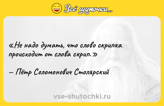 Цитата: Не надо думать, что слово скрипка происходит от слова скрип. Пётр Соломонович Столярский