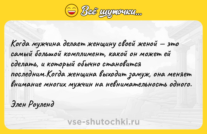 Цитата: Когда мужчина делает женщину своей женой это самый большой комплимент, какой он может ей сделать, и который обычно становится последним.Когда женщина выходит замуж, она меняет внимание многих мужчин на невнимательность одного.Элен Роуленд