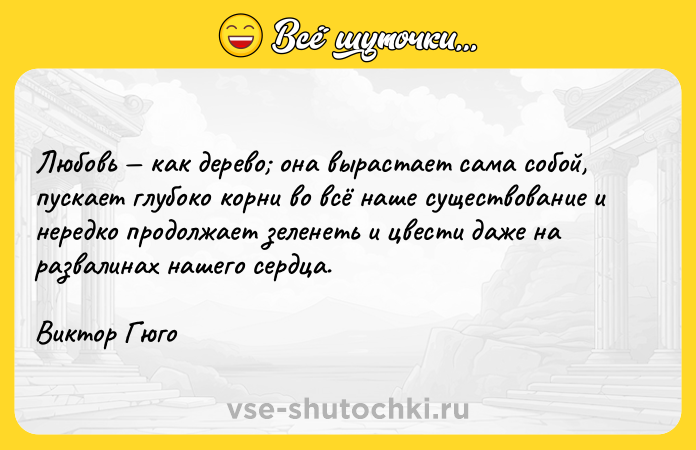 Цитата: Любовь как дерево она вырастает сама собой, пускает глубоко корни во всё наше существование и нередко продолжает зеленеть и цвести даже на развалинах нашего сердца. Виктор Гюго