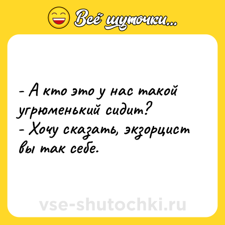 Шутка: - А кто это у нас такой угрюменький сидит?<br>- Хочу сказать, экзорцист вы так себе.