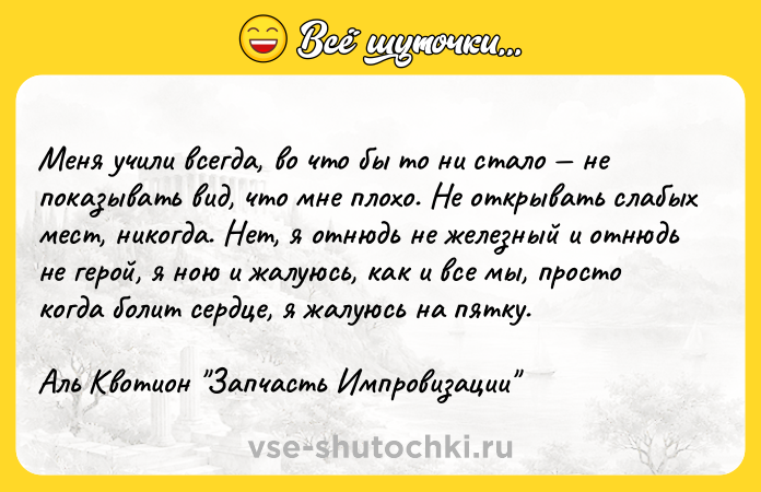 Цитата: Меня учили всегда, во что бы то ни стало не показывать вид, что мне плохо. Не открывать слабых мест, никогда. Нет, я отнюдь не железный и отнюдь не герой, я ною и жалуюсь, как и все мы, просто когда болит сердце, я жалуюсь на пятку.Аль Квотион Запчасть Импровизации