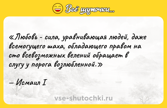 Цитата: Любовь - сила, уравнивающая людей, даже всемогущего шаха, обладающего правом на сто всевозможных велений обращает в слугу у порога возлюбленной.Исмаил I