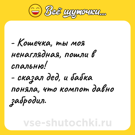 Шутка: - Кошечка, ты моя ненаглядная, пошли в спальню! <br>- сказал дед, и бабка поняла, что компот давно забродил.