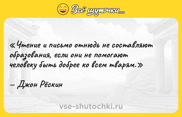 Цитата: Чтение и письмо отнюдь не составляют образования, если они не помогают человеку быть добрее ко всем тварям.Джон Рёскин