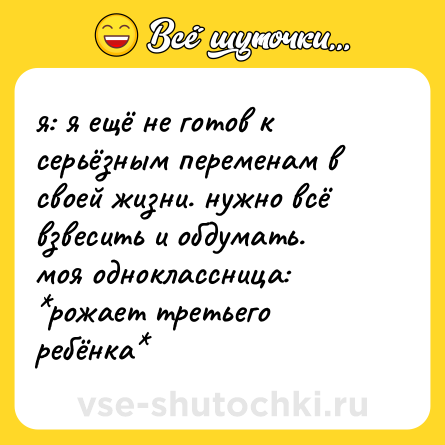Шутка: я: я ещё не готов к серьёзным переменам в своей жизни. нужно всё взвесить и обдумать.  <br>моя одноклассница: *рожает третьего ребёнка*