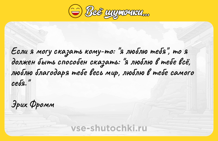 Цитата: Если я могу сказать кому-то: я люблю тебя , то я должен быть способен сказать: я люблю в тебе всё, люблю благодаря тебе весь мир, люблю в тебе самого себя. Эрих Фромм