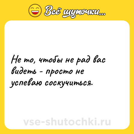 Шутка: Не то, чтобы не рад вас видеть - просто не успеваю соскучиться.