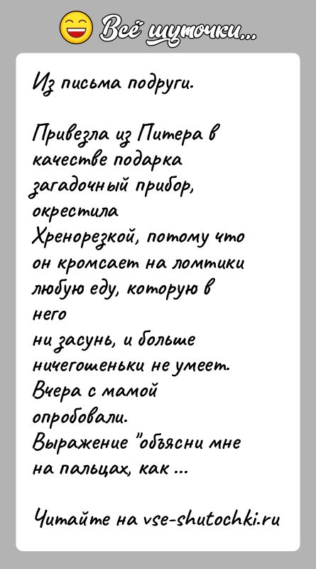 История: Из письма подруги.Привезла из Питера в качестве подарка загадочный прибор, окрестилаХренорезкой, потому что он кромсает на ломтики любую еду, которую