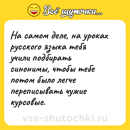 Шутка: На самом деле, на уроках русского языка тебя учили подбирать синонимы, чтобы тебе потом было легче переписывать чужие курсовые.