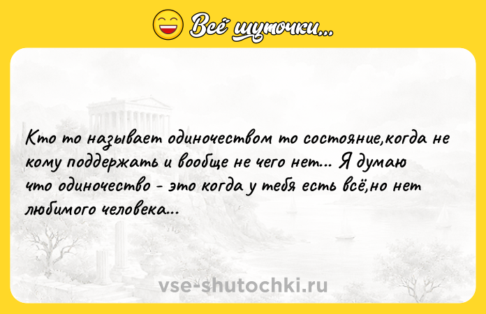 Цитата: Кто то называет одиночеством то состояние,когда не кому поддержать и вообще не чего нет... Я думаю что одиночество - это когда у тебя есть всё,но нет любимого человека...