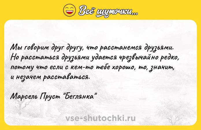Цитата: Мы говорим друг другу, что расстанемся друзьями. Но расстаться друзьями удается чрезвычайно редко, потому что если с кем-то тебе хорошо, то, значит, и незачем расставаться.Марсель Пруст Беглянка