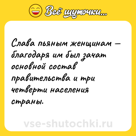 Шутка: Слава пьяным женщинам — благодаря им был зачат основной состав правительства и три четверти населения страны.