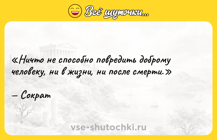 Цитата: Ничто не способно повредить доброму человеку, ни в жизни, ни после смерти.Сократ