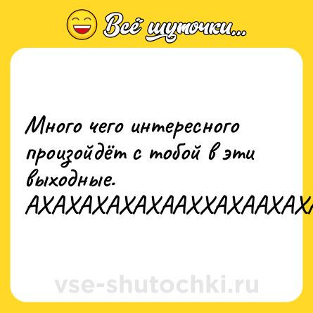 Шутка: Много чего интересного произойдёт с тобой в эти выходные. АХАХАХАХАХААХХАХААХАХАХАХХАХАХАХАХАХАХАХ