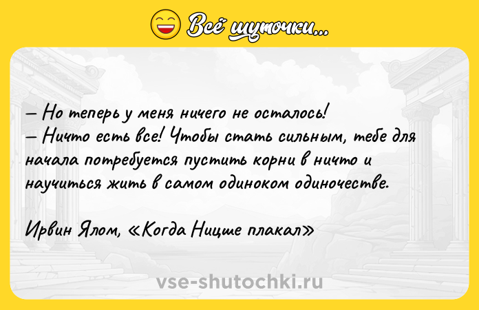 Цитата: Но теперь у меня ничего не осталось! Ничто есть все! Чтобы стать сильным, тебе для начала потребуется пустить корни в ничто и научиться жить в самом одиноком одиночестве. Ирвин Ялом, Когда Ницше плакал