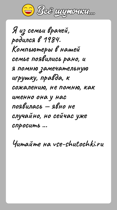 История: Я из семьи врачей, родился в 1984. Компьютеры в нашей семье появились рано, и я помню замечательную игрушку, правда, к