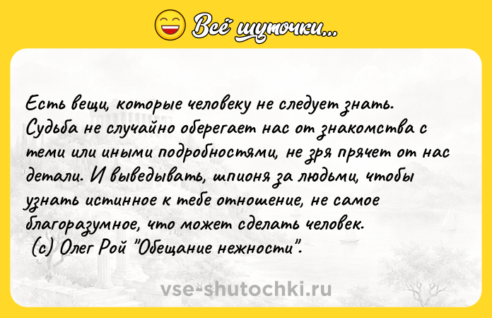 Цитата: Есть вещи, которые человеку не следует знать. Судьба не случайно оберегает нас от знакомства с теми или иными подробностями, не зря прячет от нас детали. И выведывать, шпионя за людьми, чтобы узнать истинное к тебе отношение, не самое благоразумное, что может сделать человек. (с) Олег Рой Обещание нежности .