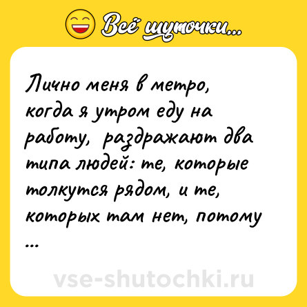 Шутка: Лично меня в метро, когда я утром еду на работу,  раздражают два типа людей: те, которые толкутся рядом, и те, которых там нет, потому что они добираются на службу в своем персональном транспорте.