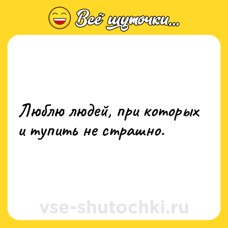 Шутка: Люблю людей, при которых и тупить не страшно.