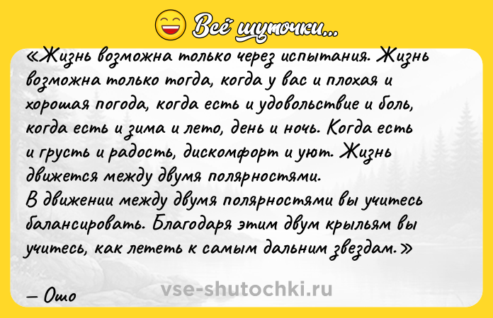 Цитата: Жизнь возможна только через испытания. Жизнь возможна только тогда, когда у вас и плохая и хорошая погода, когда есть и удовольствие и боль, когда есть и зима и лето, день и ночь. Когда есть и грусть и радость, дискомфорт и уют. Жизнь движется между двумя полярностями.В движении между двумя полярностями вы учитесь балансировать. Благодаря этим двум крыльям вы учитесь, как лететь к самым дальним звездам.Ошо