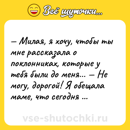 Шутка: — Милая, я хочу, чтобы ты мне рассказала о поклонниках, которые у тебя были до меня… — Не могу, дорогой! Я обещала маме, что сегодня приду домой пораньше.