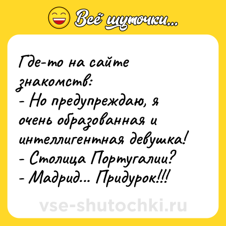 Шутка: Где-то на сайте знакомств:<br>- Но предупреждаю, я очень образованная и интеллигентная девушка!<br>- Столица Португалии?<br>- Мадрид... Придурок!!!
