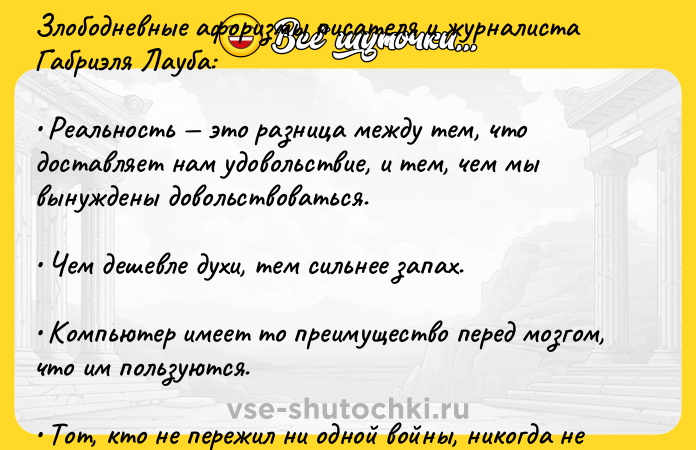 Цитата: Злободневные афоризмы писателя и журналиста Габриэля Лауба: Реальность это разница между тем, что доставляет нам удовольствие, и тем, чем мы вынуждены довольствоваться. Чем дешевле духи, тем сильнее запах. Компьютер имеет то преимущество перед мозгом, что им пользуются. Тот, кто не пережил ни одной войны, никогда не узнает, в какое прекрасное довоенное время он жил. Правда всегда побеждает. Ибо то, что побеждает, всегда оказывается правдой.