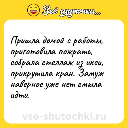 Шутка: Пришла домой с работы, приготовила пожрать, собрала стеллаж из икеи, прикрутила кран. Замуж наверное уже нет смыла идти.