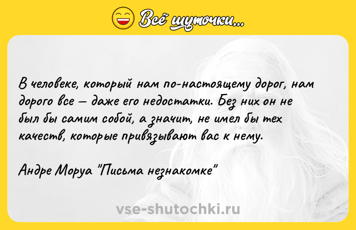 Цитата: В человеке, который нам по-настоящему дорог, нам дорого все даже его недостатки. Без них он не был бы самим собой, а значит, не имел бы тех качеств, которые привязывают вас к нему.Андре Моруа Письма незнакомке