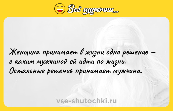 Цитата: Женщина принимает в жизни одно решение с каким мужчиной ей идти по жизни. Остальные решения принимает мужчина.
